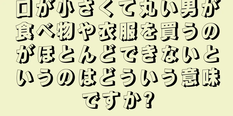 口が小さくて丸い男が食べ物や衣服を買うのがほとんどできないというのはどういう意味ですか?
