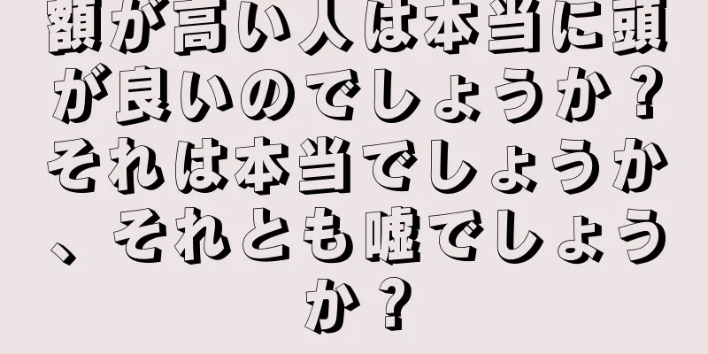 額が高い人は本当に頭が良いのでしょうか？それは本当でしょうか、それとも嘘でしょうか？