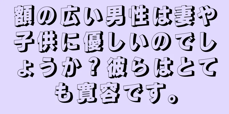 額の広い男性は妻や子供に優しいのでしょうか？彼らはとても寛容です。