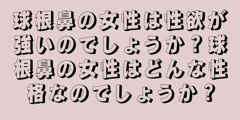 球根鼻の女性は性欲が強いのでしょうか？球根鼻の女性はどんな性格なのでしょうか？
