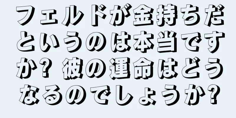 フェルドが金持ちだというのは本当ですか? 彼の運命はどうなるのでしょうか?