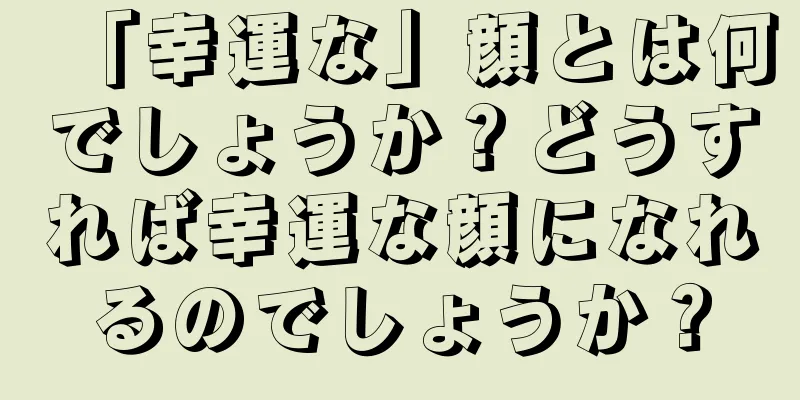 「幸運な」顔とは何でしょうか？どうすれば幸運な顔になれるのでしょうか？