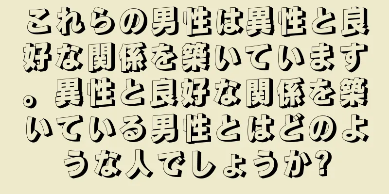 これらの男性は異性と良好な関係を築いています。異性と良好な関係を築いている男性とはどのような人でしょうか?