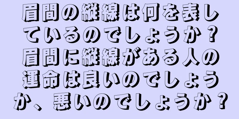 眉間の縦線は何を表しているのでしょうか？眉間に縦線がある人の運命は良いのでしょうか、悪いのでしょうか？