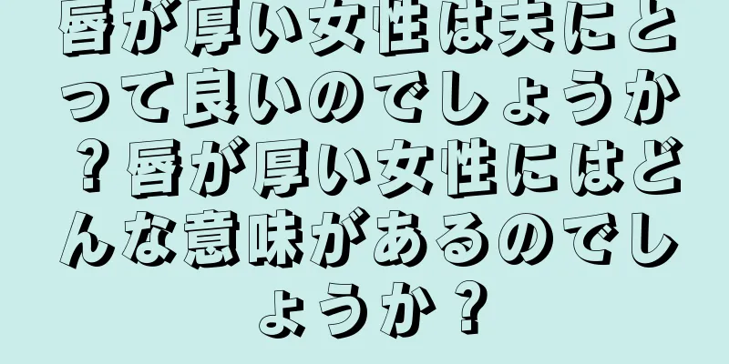 唇が厚い女性は夫にとって良いのでしょうか？唇が厚い女性にはどんな意味があるのでしょうか？