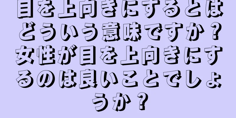 目を上向きにするとはどういう意味ですか？女性が目を上向きにするのは良いことでしょうか？