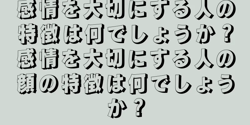感情を大切にする人の特徴は何でしょうか？感情を大切にする人の顔の特徴は何でしょうか？