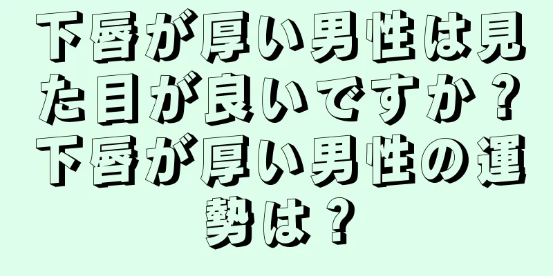 下唇が厚い男性は見た目が良いですか？下唇が厚い男性の運勢は？