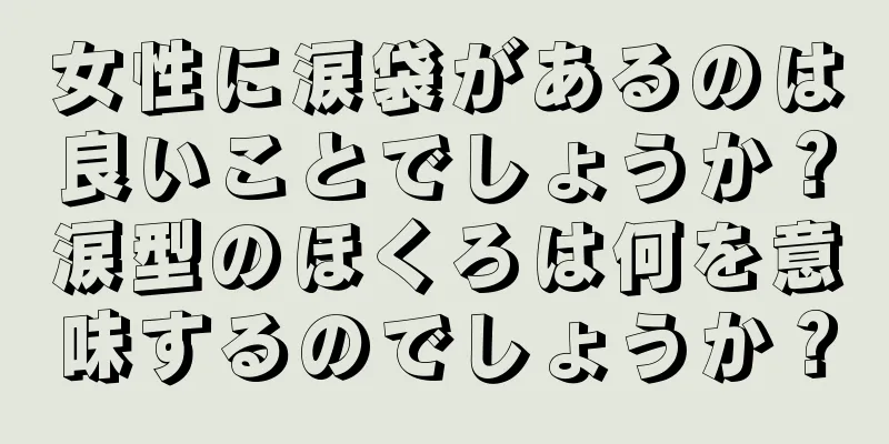 女性に涙袋があるのは良いことでしょうか？涙型のほくろは何を意味するのでしょうか？
