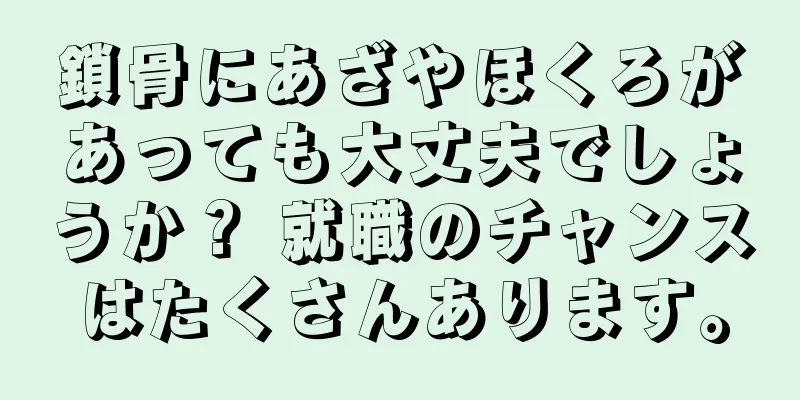 鎖骨にあざやほくろがあっても大丈夫でしょうか？ 就職のチャンスはたくさんあります。