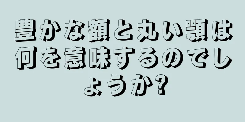 豊かな額と丸い顎は何を意味するのでしょうか?