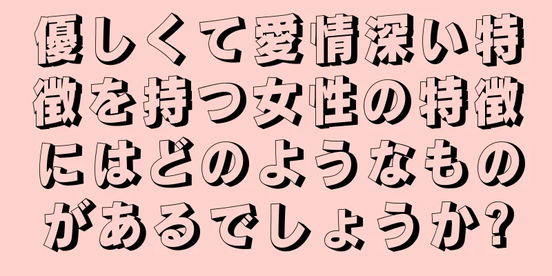 優しくて愛情深い特徴を持つ女性の特徴にはどのようなものがあるでしょうか?