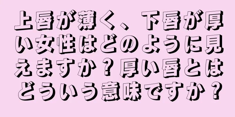 上唇が薄く、下唇が厚い女性はどのように見えますか？厚い唇とはどういう意味ですか？