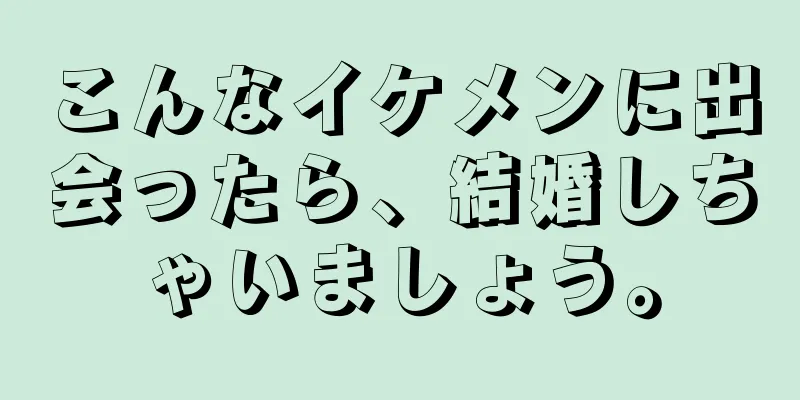 こんなイケメンに出会ったら、結婚しちゃいましょう。