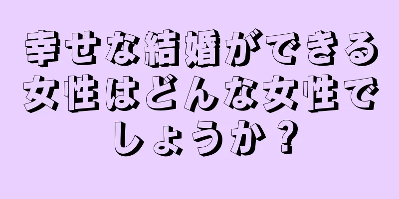 幸せな結婚ができる女性はどんな女性でしょうか？