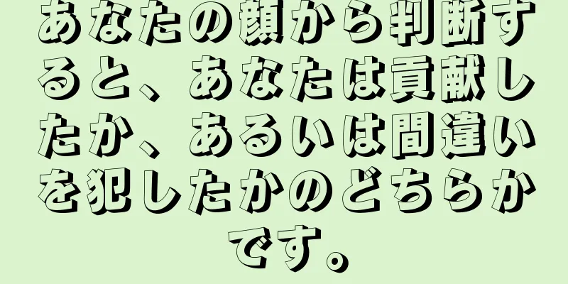 あなたの顔から判断すると、あなたは貢献したか、あるいは間違いを犯したかのどちらかです。