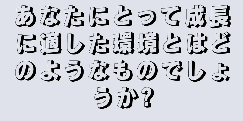 あなたにとって成長に適した環境とはどのようなものでしょうか?