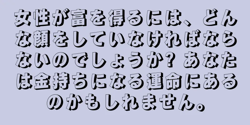 女性が富を得るには、どんな顔をしていなければならないのでしょうか? あなたは金持ちになる運命にあるのかもしれません。