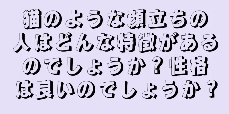 猫のような顔立ちの人はどんな特徴があるのでしょうか？性格は良いのでしょうか？